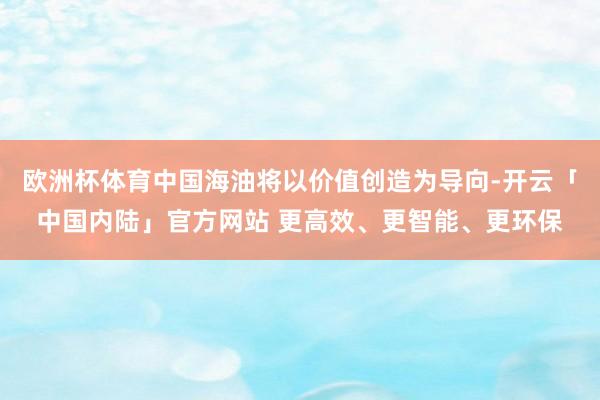 欧洲杯体育中国海油将以价值创造为导向-开云「中国内陆」官方网站 更高效、更智能、更环保