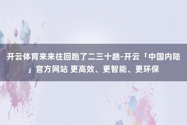 开云体育来来往回跑了二三十趟-开云「中国内陆」官方网站 更高效、更智能、更环保
