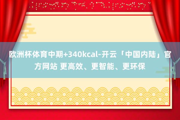欧洲杯体育中期+340kcal-开云「中国内陆」官方网站 更高效、更智能、更环保