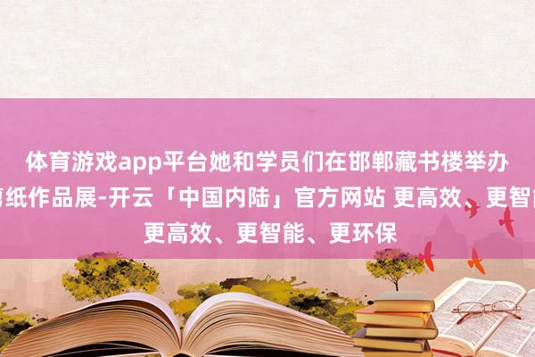 体育游戏app平台她和学员们在邯郸藏书楼举办谚语典故剪纸作品展-开云「中国内陆」官方网站 更高效、更智能、更环保