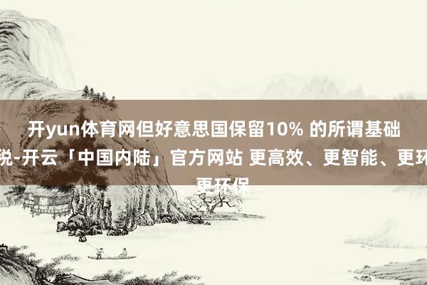开yun体育网但好意思国保留10% 的所谓基础关税-开云「中国内陆」官方网站 更高效、更智能、更环保