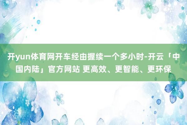 开yun体育网开车经由握续一个多小时-开云「中国内陆」官方网站 更高效、更智能、更环保