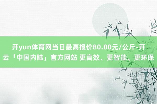 开yun体育网当日最高报价80.00元/公斤-开云「中国内陆」官方网站 更高效、更智能、更环保