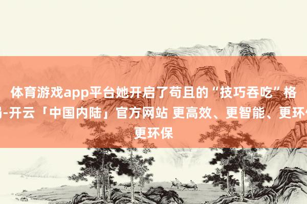体育游戏app平台她开启了苟且的“技巧吞吃”格局-开云「中国内陆」官方网站 更高效、更智能、更环保