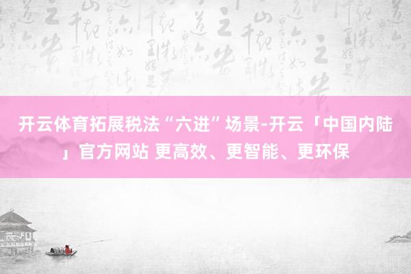 开云体育拓展税法“六进”场景-开云「中国内陆」官方网站 更高效、更智能、更环保