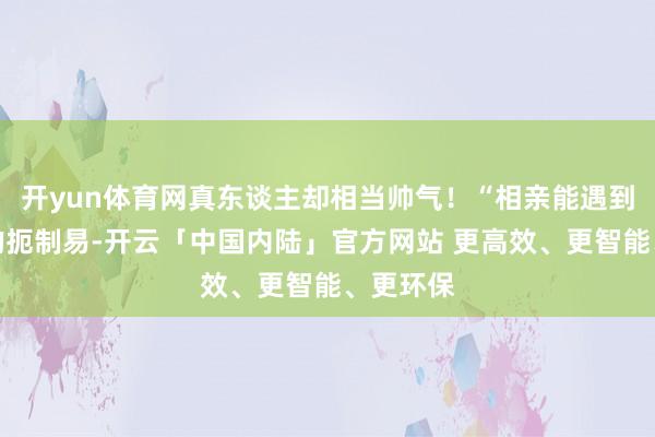 开yun体育网真东谈主却相当帅气！“相亲能遇到这样帅的扼制易-开云「中国内陆」官方网站 更高效、更智能、更环保