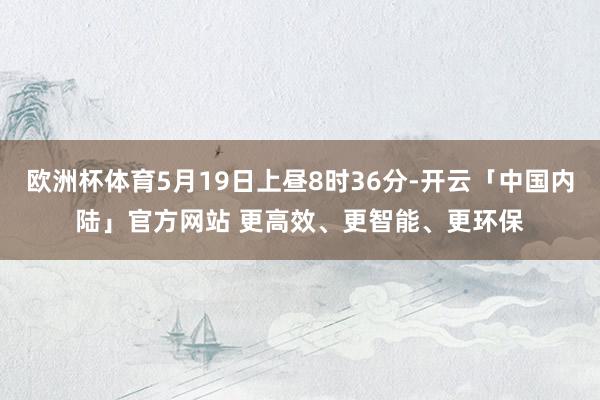 欧洲杯体育5月19日上昼8时36分-开云「中国内陆」官方网站 更高效、更智能、更环保