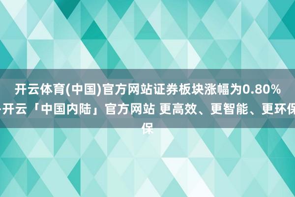 开云体育(中国)官方网站证券板块涨幅为0.80%-开云「中国内陆」官方网站 更高效、更智能、更环保