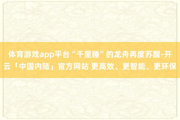 体育游戏app平台“千里睡”的龙舟再度苏醒-开云「中国内陆」官方网站 更高效、更智能、更环保