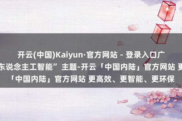 开云(中国)Kaiyun·官方网站 - 登录入口广东将紧扣 “常识产权与东说念主工智能” 主题-开云「中国内陆」官方网站 更高效、更智能、更环保
