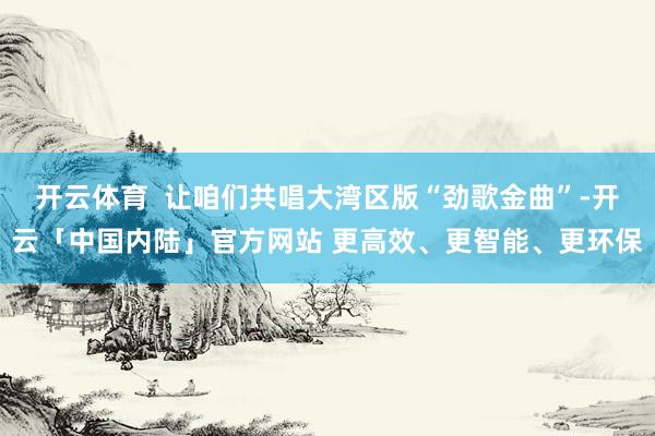 开云体育  让咱们共唱大湾区版“劲歌金曲”-开云「中国内陆」官方网站 更高效、更智能、更环保