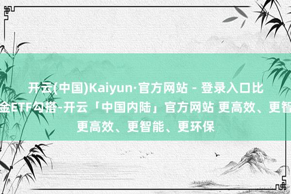 开云(中国)Kaiyun·官方网站 - 登录入口比如建信上海金ETF勾搭-开云「中国内陆」官方网站 更高效、更智能、更环保