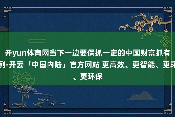 开yun体育网当下一边要保抓一定的中国财富抓有比例-开云「中国内陆」官方网站 更高效、更智能、更环保