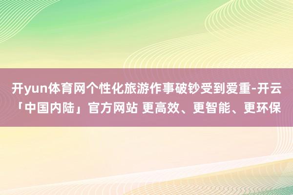 开yun体育网个性化旅游作事破钞受到爱重-开云「中国内陆」官方网站 更高效、更智能、更环保