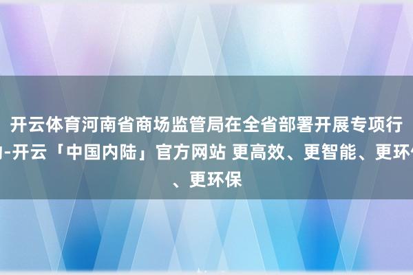 开云体育河南省商场监管局在全省部署开展专项行动-开云「中国内陆」官方网站 更高效、更智能、更环保