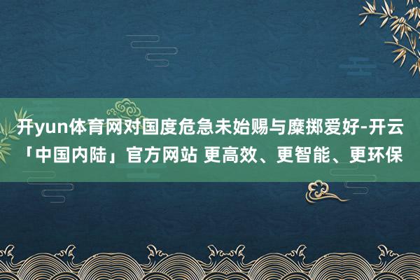 开yun体育网对国度危急未始赐与糜掷爱好-开云「中国内陆」官方网站 更高效、更智能、更环保
