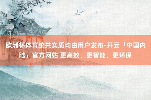 欧洲杯体育统共实质均由用户发布-开云「中国内陆」官方网站 更高效、更智能、更环保
