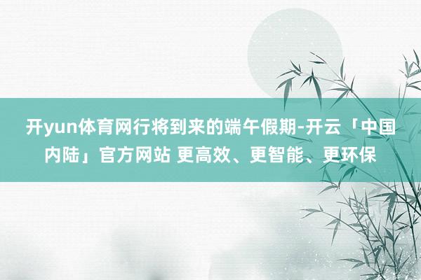 开yun体育网　　行将到来的端午假期-开云「中国内陆」官方网站 更高效、更智能、更环保