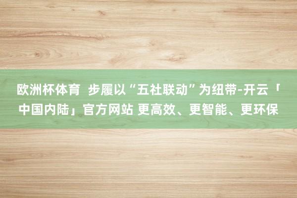 欧洲杯体育  步履以“五社联动”为纽带-开云「中国内陆」官方网站 更高效、更智能、更环保