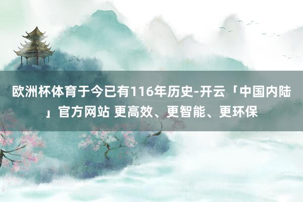 欧洲杯体育于今已有116年历史-开云「中国内陆」官方网站 更高效、更智能、更环保