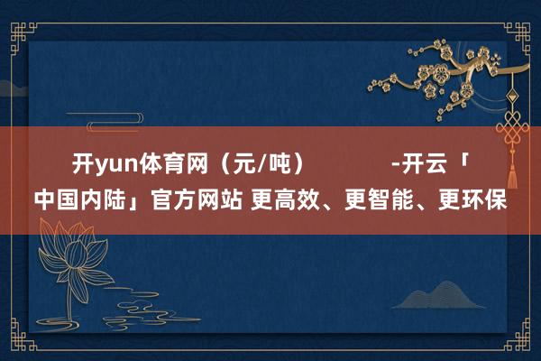开yun体育网（元/吨）            -开云「中国内陆」官方网站 更高效、更智能、更环保