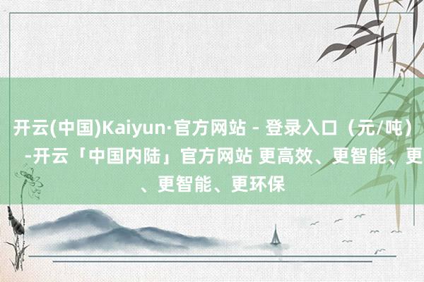 开云(中国)Kaiyun·官方网站 - 登录入口（元/吨）            -开云「中国内陆」官方网站 更高效、更智能、更环保