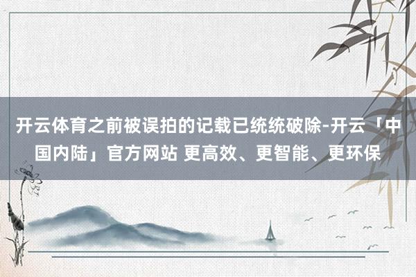 开云体育之前被误拍的记载已统统破除-开云「中国内陆」官方网站 更高效、更智能、更环保