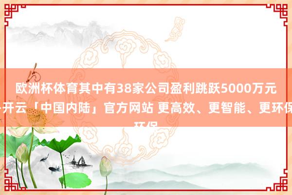 欧洲杯体育其中有38家公司盈利跳跃5000万元-开云「中国内陆」官方网站 更高效、更智能、更环保