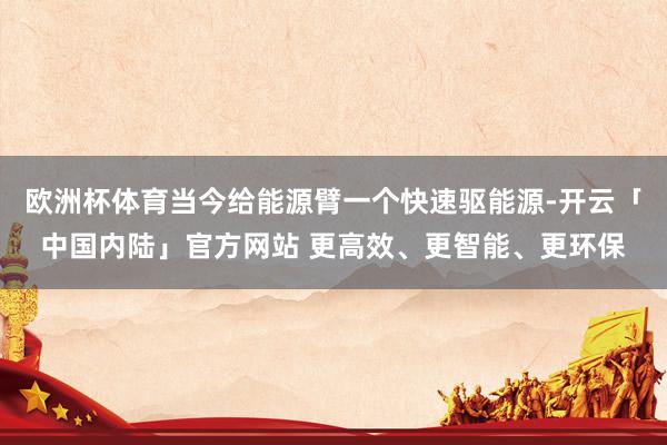 欧洲杯体育当今给能源臂一个快速驱能源-开云「中国内陆」官方网站 更高效、更智能、更环保