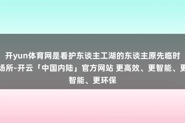 开yun体育网是看护东谈主工湖的东谈主原先临时住的场所-开云「中国内陆」官方网站 更高效、更智能、更环保