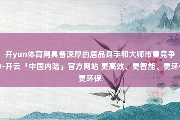 开yun体育网具备深厚的居品身手和大师市集竞争力-开云「中国内陆」官方网站 更高效、更智能、更环保