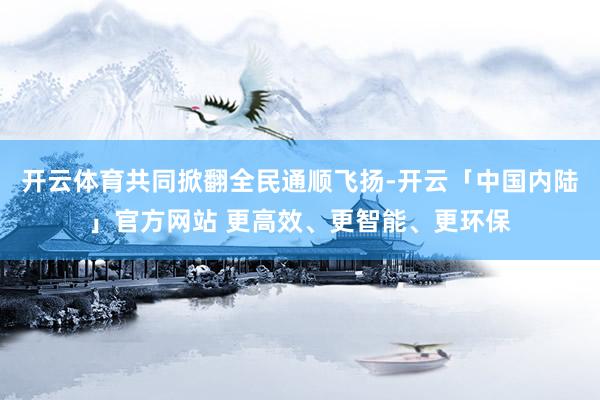 开云体育共同掀翻全民通顺飞扬-开云「中国内陆」官方网站 更高效、更智能、更环保