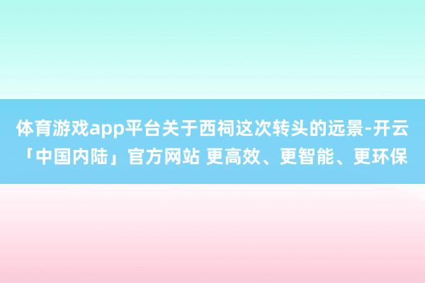 体育游戏app平台关于西祠这次转头的远景-开云「中国内陆」官方网站 更高效、更智能、更环保