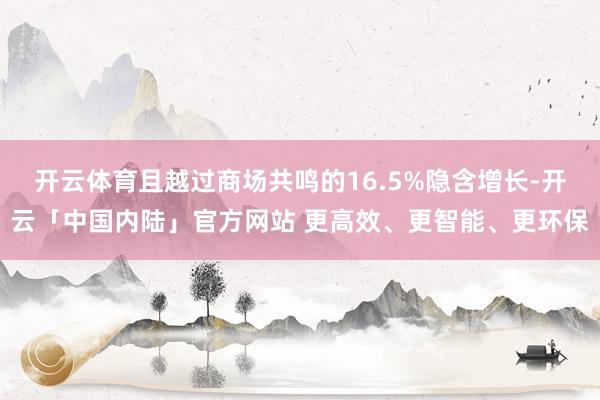 开云体育且越过商场共鸣的16.5%隐含增长-开云「中国内陆」官方网站 更高效、更智能、更环保