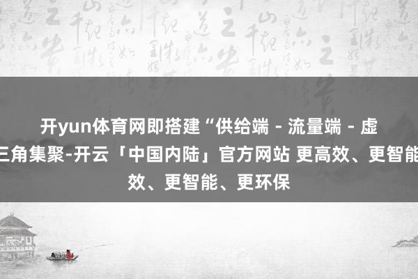 开yun体育网即搭建“供给端 - 流量端 - 虚耗端”的三角集聚-开云「中国内陆」官方网站 更高效、更智能、更环保