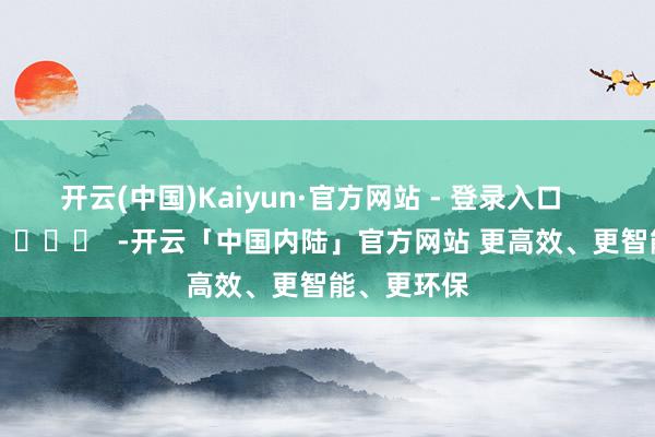开云(中国)Kaiyun·官方网站 - 登录入口 -开云「中国内陆」官方网站 更高效、更智能、更环保
