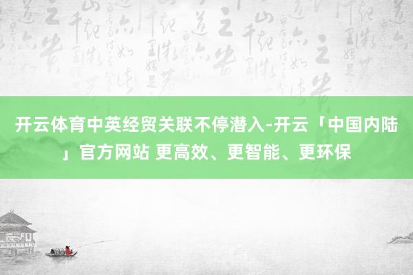 开云体育中英经贸关联不停潜入-开云「中国内陆」官方网站 更高效、更智能、更环保