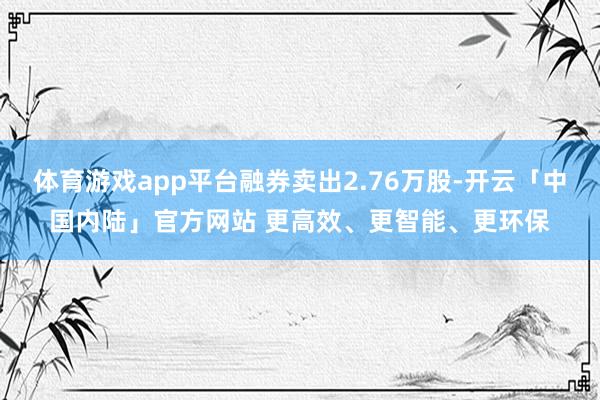体育游戏app平台融券卖出2.76万股-开云「中国内陆」官方网站 更高效、更智能、更环保