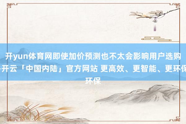 开yun体育网即使加价预测也不太会影响用户选购-开云「中国内陆」官方网站 更高效、更智能、更环保