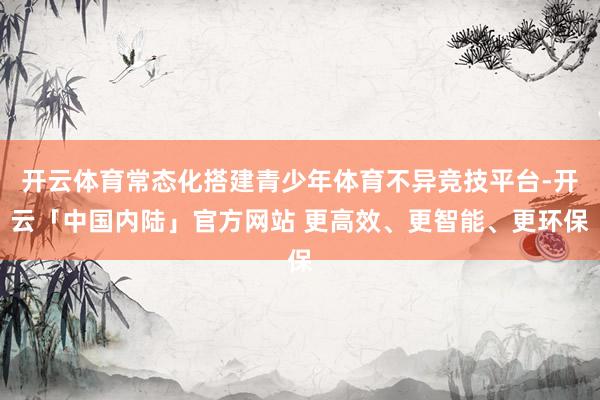 开云体育常态化搭建青少年体育不异竞技平台-开云「中国内陆」官方网站 更高效、更智能、更环保