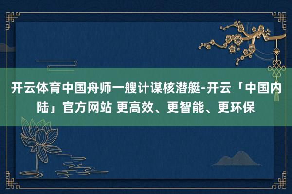 开云体育中国舟师一艘计谋核潜艇-开云「中国内陆」官方网站 更高效、更智能、更环保