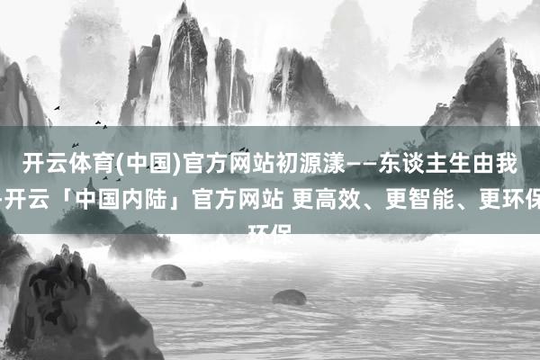 开云体育(中国)官方网站初源漾——东谈主生由我-开云「中国内陆」官方网站 更高效、更智能、更环保
