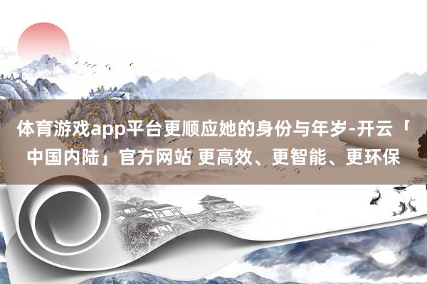 体育游戏app平台更顺应她的身份与年岁-开云「中国内陆」官方网站 更高效、更智能、更环保