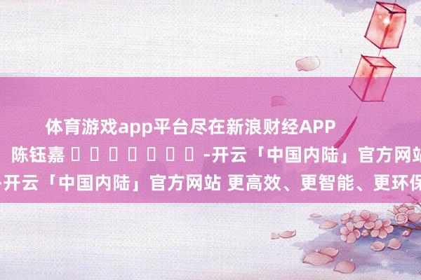 体育游戏app平台尽在新浪财经APP            						连累裁剪：陈钰嘉 							-开云「中国内陆」官方网站 更高效、更智能、更环保