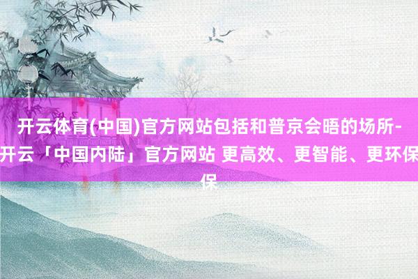 开云体育(中国)官方网站包括和普京会晤的场所-开云「中国内陆」官方网站 更高效、更智能、更环保