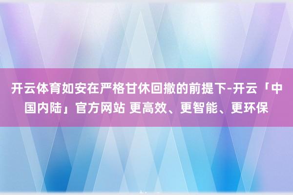 开云体育如安在严格甘休回撤的前提下-开云「中国内陆」官方网站 更高效、更智能、更环保