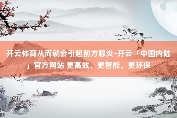 开云体育从而就会引起前方腺炎-开云「中国内陆」官方网站 更高效、更智能、更环保