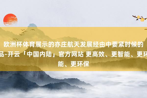 欧洲杯体育展示的亦庄航天发展经由中要紧时候的展品-开云「中国内陆」官方网站 更高效、更智能、更环保