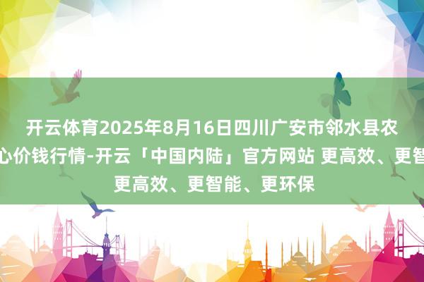 开云体育2025年8月16日四川广安市邻水县农家具交往中心价钱行情-开云「中国内陆」官方网站 更高效、更智能、更环保