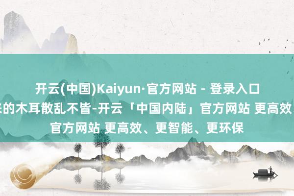 开云(中国)Kaiyun·官方网站 - 登录入口好多时候泡发出来的木耳散乱不皆-开云「中国内陆」官方网站 更高效、更智能、更环保